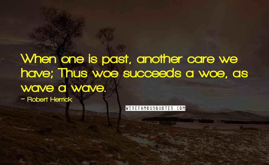 Robert Herrick Quotes: When one is past, another care we have; Thus woe succeeds a woe, as wave a wave.