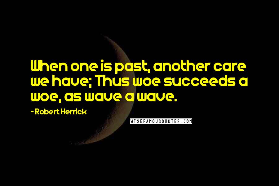 Robert Herrick Quotes: When one is past, another care we have; Thus woe succeeds a woe, as wave a wave.