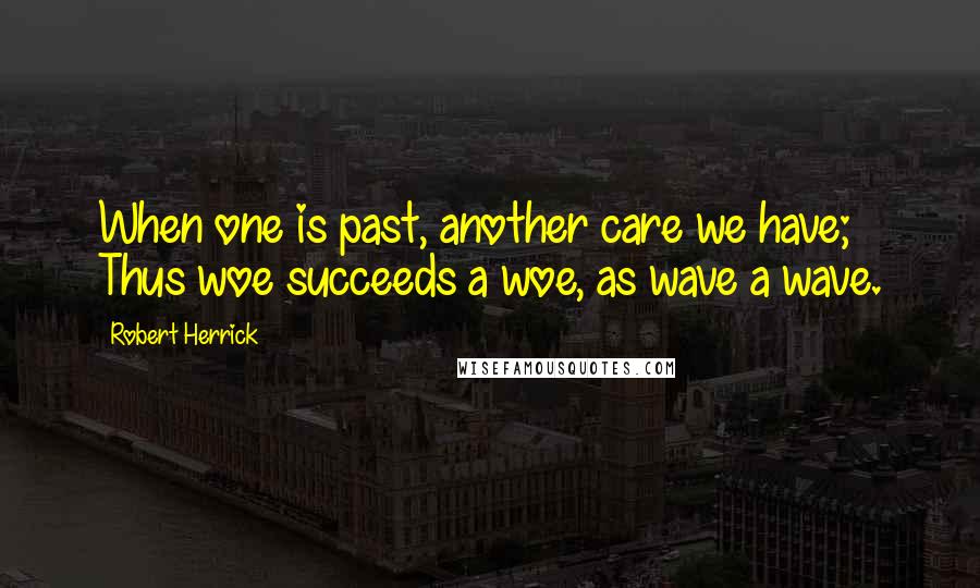 Robert Herrick Quotes: When one is past, another care we have; Thus woe succeeds a woe, as wave a wave.