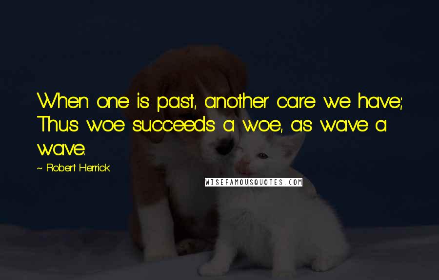 Robert Herrick Quotes: When one is past, another care we have; Thus woe succeeds a woe, as wave a wave.