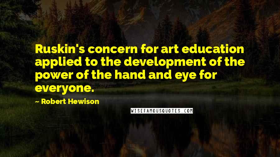 Robert Hewison Quotes: Ruskin's concern for art education applied to the development of the power of the hand and eye for everyone.