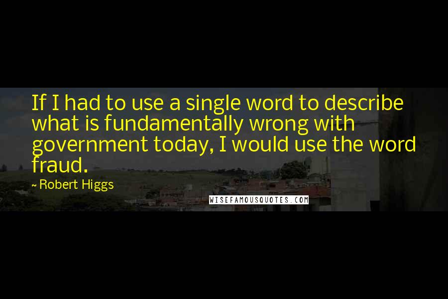 Robert Higgs Quotes: If I had to use a single word to describe what is fundamentally wrong with government today, I would use the word fraud.