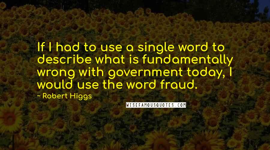 Robert Higgs Quotes: If I had to use a single word to describe what is fundamentally wrong with government today, I would use the word fraud.