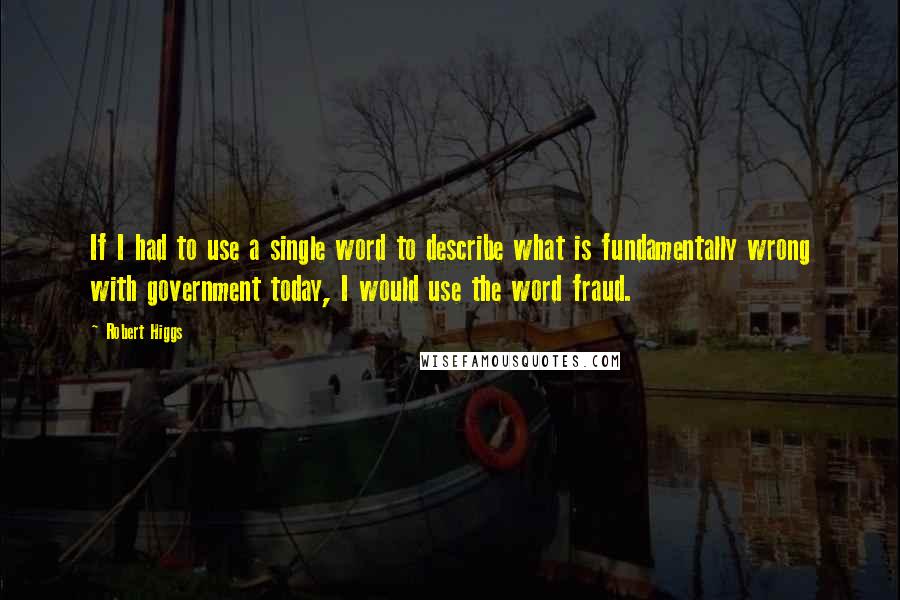 Robert Higgs Quotes: If I had to use a single word to describe what is fundamentally wrong with government today, I would use the word fraud.
