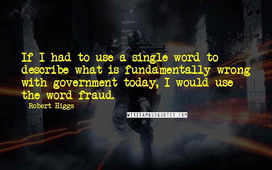 Robert Higgs Quotes: If I had to use a single word to describe what is fundamentally wrong with government today, I would use the word fraud.