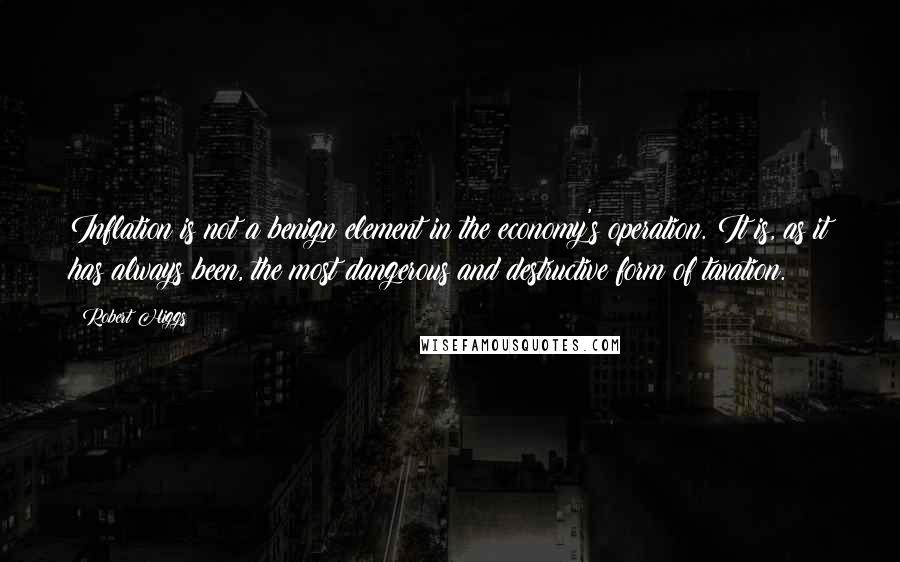 Robert Higgs Quotes: Inflation is not a benign element in the economy's operation. It is, as it has always been, the most dangerous and destructive form of taxation.