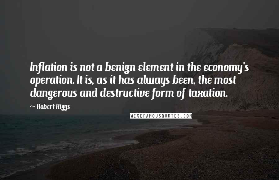 Robert Higgs Quotes: Inflation is not a benign element in the economy's operation. It is, as it has always been, the most dangerous and destructive form of taxation.