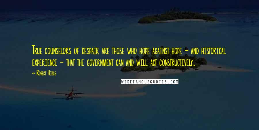 Robert Higgs Quotes: True counselors of despair are those who hope against hope - and historical experience - that the government can and will act constructively.