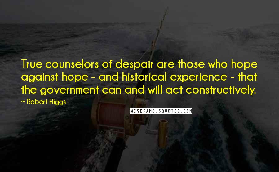 Robert Higgs Quotes: True counselors of despair are those who hope against hope - and historical experience - that the government can and will act constructively.