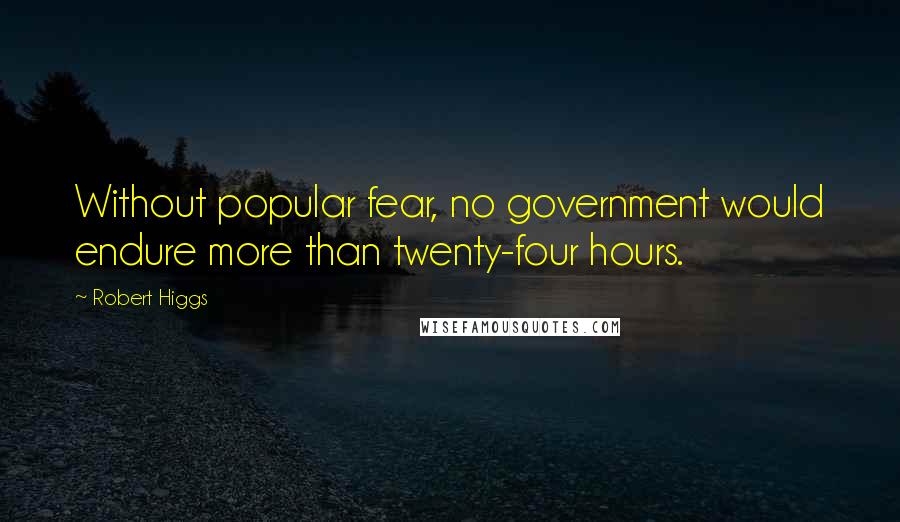 Robert Higgs Quotes: Without popular fear, no government would endure more than twenty-four hours.
