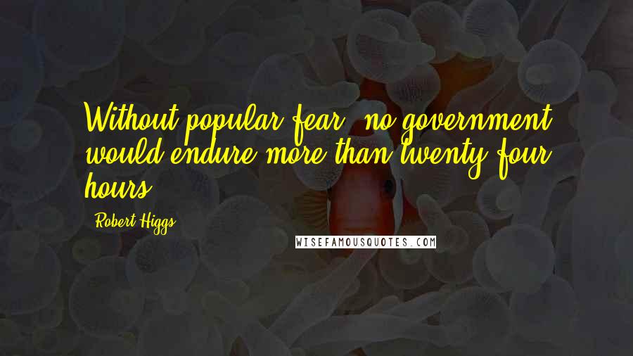 Robert Higgs Quotes: Without popular fear, no government would endure more than twenty-four hours.
