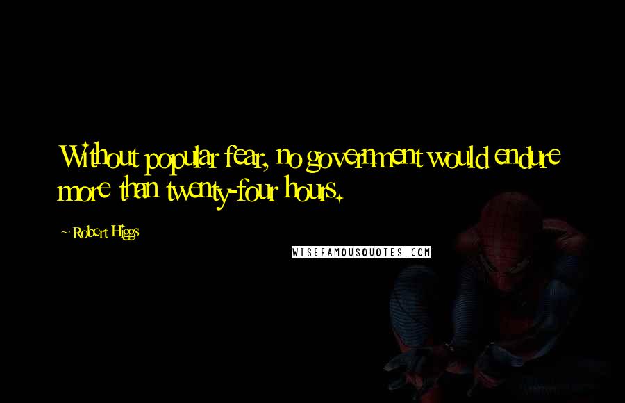 Robert Higgs Quotes: Without popular fear, no government would endure more than twenty-four hours.