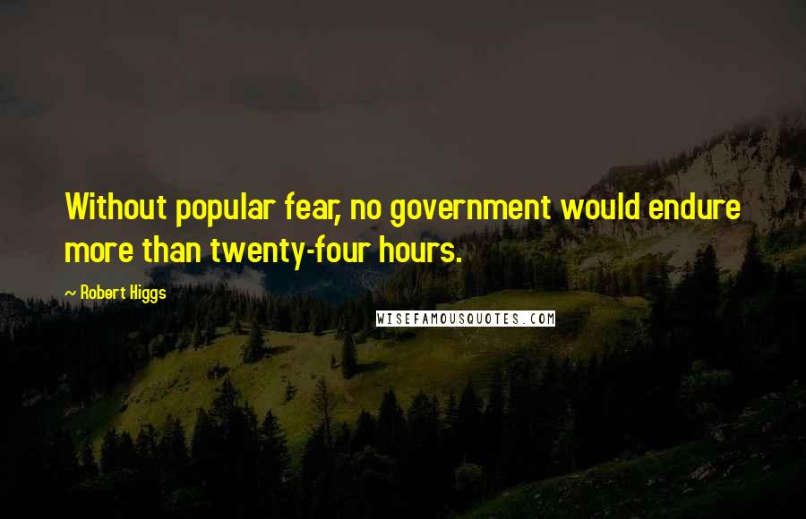 Robert Higgs Quotes: Without popular fear, no government would endure more than twenty-four hours.