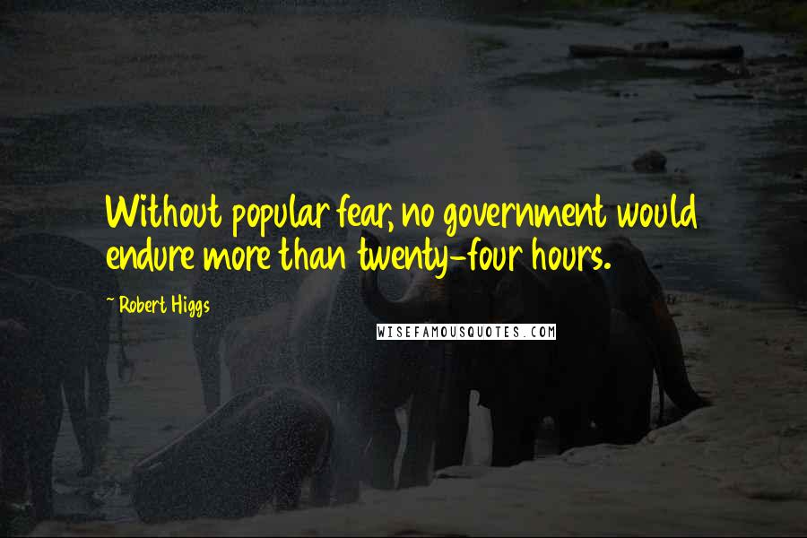 Robert Higgs Quotes: Without popular fear, no government would endure more than twenty-four hours.