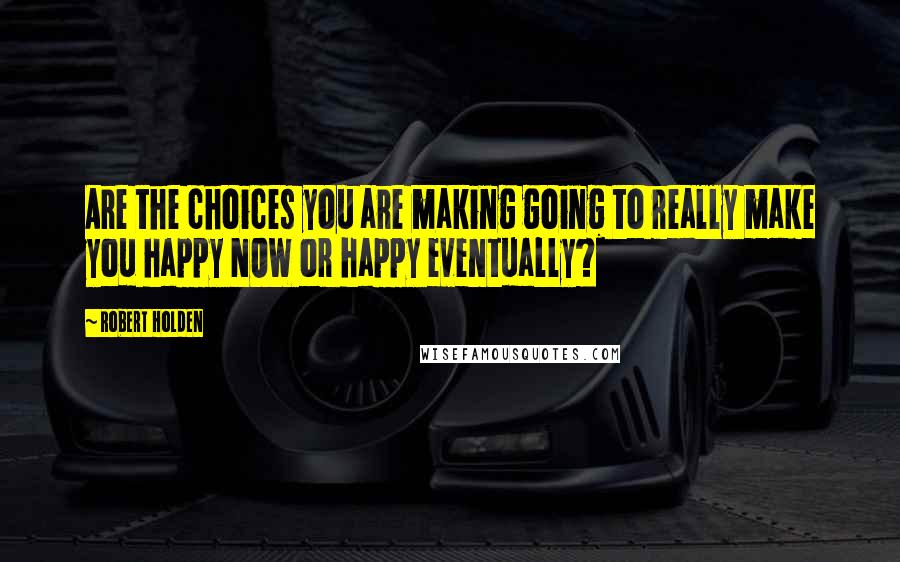 Robert Holden Quotes: Are the choices you are making going to really make you happy NOW or happy eventually?