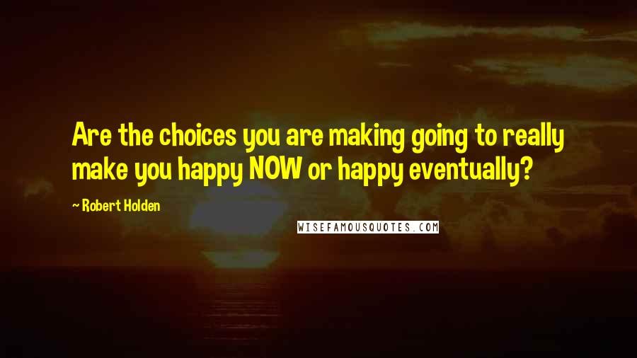 Robert Holden Quotes: Are the choices you are making going to really make you happy NOW or happy eventually?