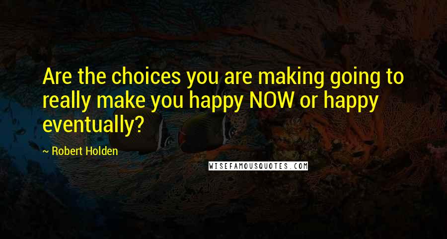 Robert Holden Quotes: Are the choices you are making going to really make you happy NOW or happy eventually?