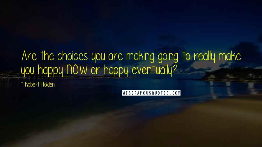 Robert Holden Quotes: Are the choices you are making going to really make you happy NOW or happy eventually?