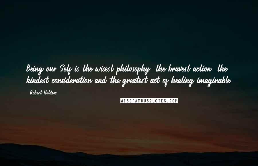 Robert Holden Quotes: Being our Self is the wisest philosophy, the bravest action, the kindest consideration and the greatest act of healing imaginable.