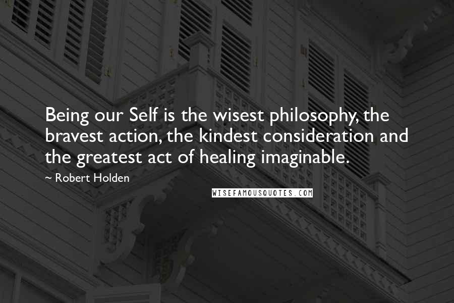 Robert Holden Quotes: Being our Self is the wisest philosophy, the bravest action, the kindest consideration and the greatest act of healing imaginable.