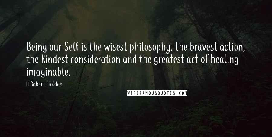 Robert Holden Quotes: Being our Self is the wisest philosophy, the bravest action, the kindest consideration and the greatest act of healing imaginable.