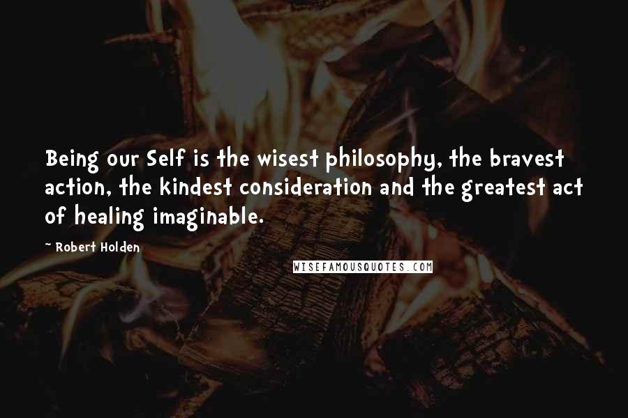 Robert Holden Quotes: Being our Self is the wisest philosophy, the bravest action, the kindest consideration and the greatest act of healing imaginable.