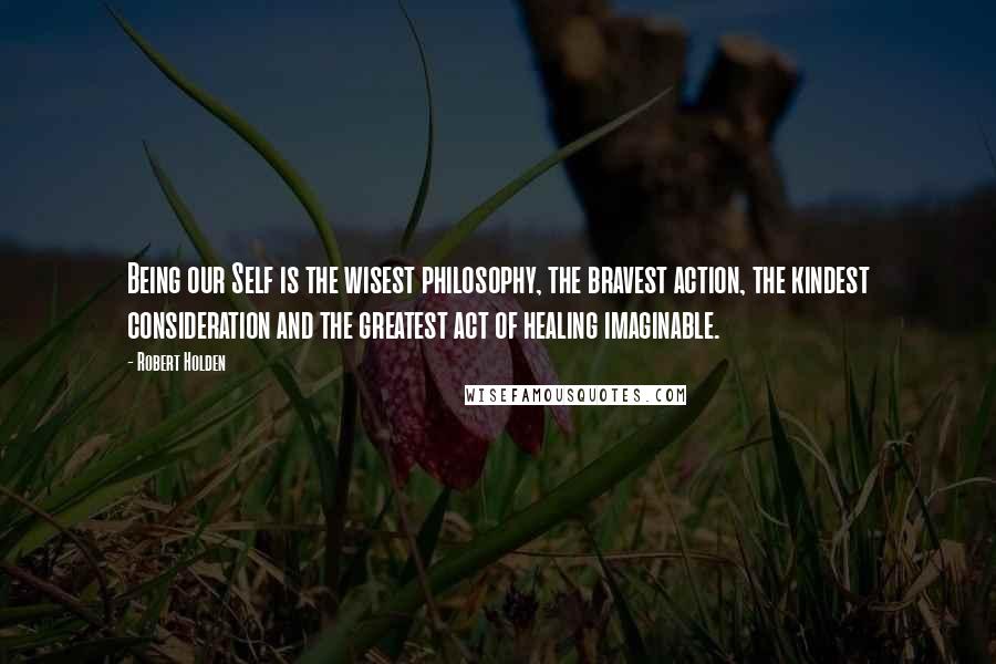 Robert Holden Quotes: Being our Self is the wisest philosophy, the bravest action, the kindest consideration and the greatest act of healing imaginable.