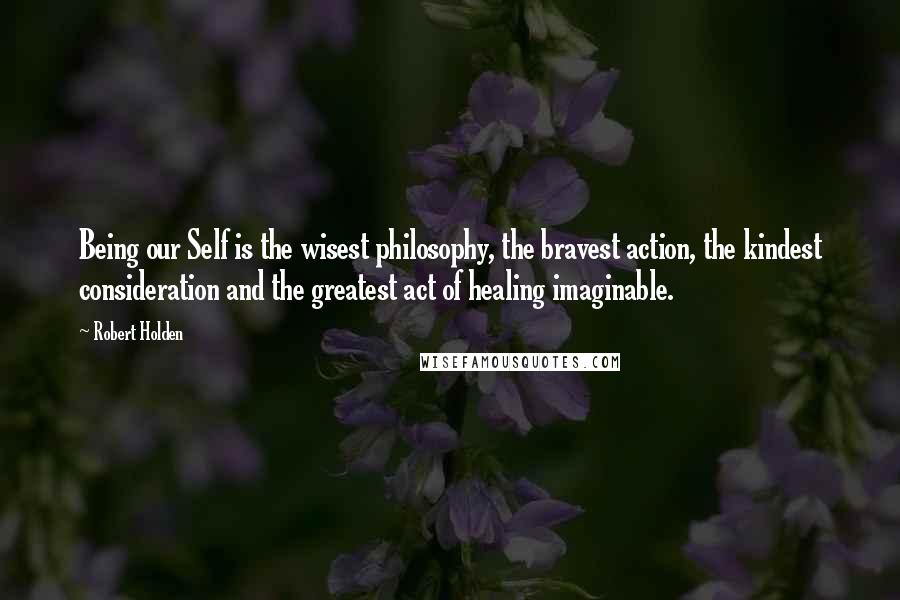 Robert Holden Quotes: Being our Self is the wisest philosophy, the bravest action, the kindest consideration and the greatest act of healing imaginable.