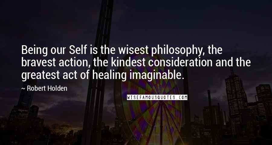Robert Holden Quotes: Being our Self is the wisest philosophy, the bravest action, the kindest consideration and the greatest act of healing imaginable.