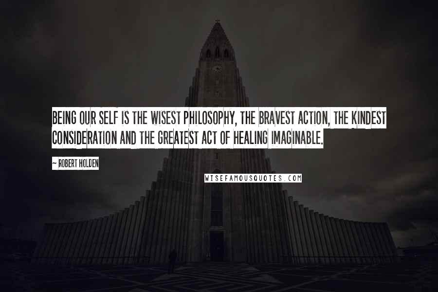 Robert Holden Quotes: Being our Self is the wisest philosophy, the bravest action, the kindest consideration and the greatest act of healing imaginable.