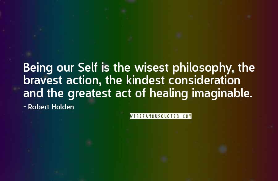 Robert Holden Quotes: Being our Self is the wisest philosophy, the bravest action, the kindest consideration and the greatest act of healing imaginable.