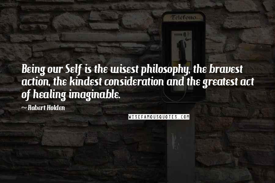 Robert Holden Quotes: Being our Self is the wisest philosophy, the bravest action, the kindest consideration and the greatest act of healing imaginable.