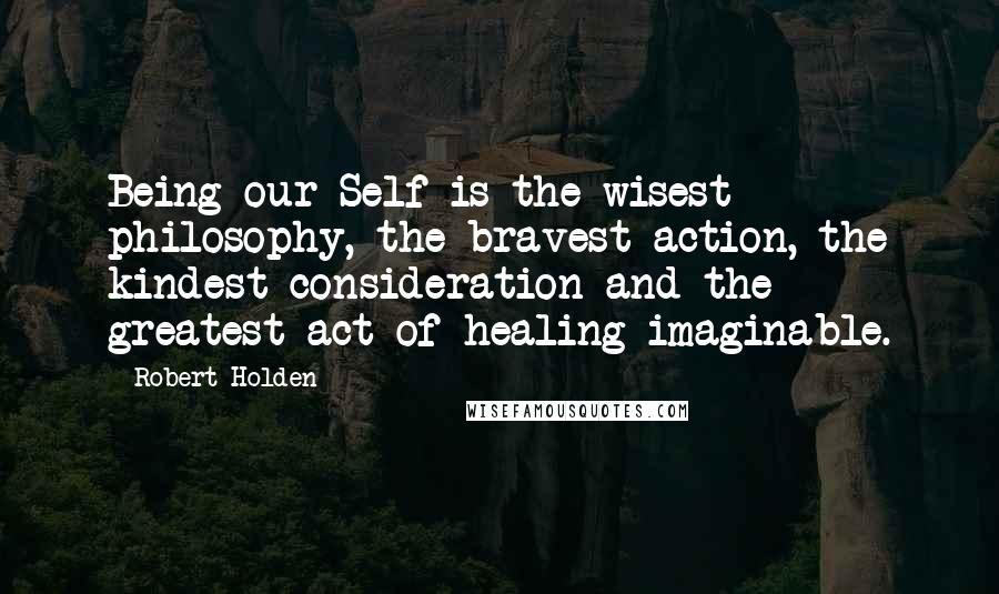 Robert Holden Quotes: Being our Self is the wisest philosophy, the bravest action, the kindest consideration and the greatest act of healing imaginable.