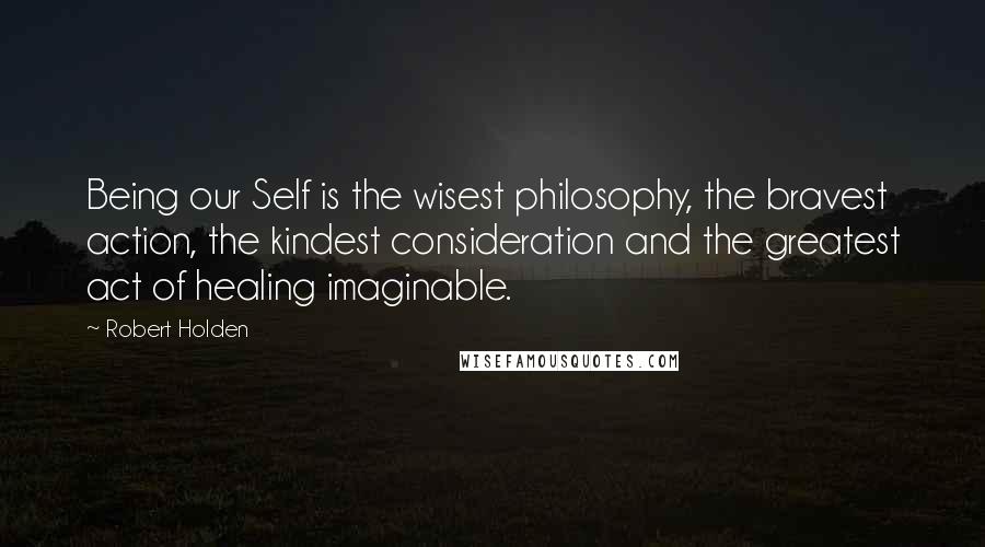 Robert Holden Quotes: Being our Self is the wisest philosophy, the bravest action, the kindest consideration and the greatest act of healing imaginable.