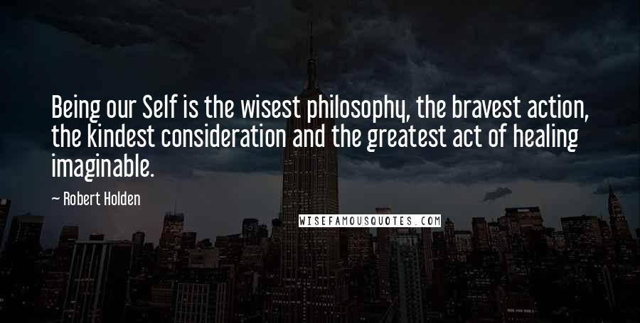 Robert Holden Quotes: Being our Self is the wisest philosophy, the bravest action, the kindest consideration and the greatest act of healing imaginable.