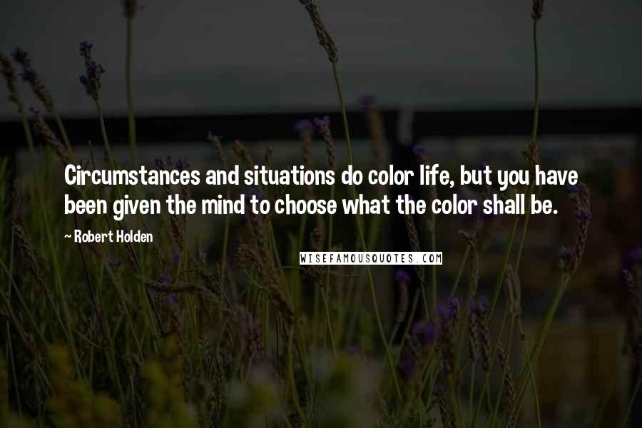 Robert Holden Quotes: Circumstances and situations do color life, but you have been given the mind to choose what the color shall be.