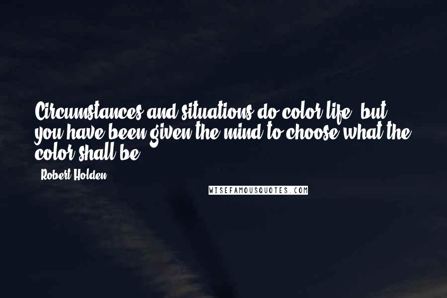 Robert Holden Quotes: Circumstances and situations do color life, but you have been given the mind to choose what the color shall be.