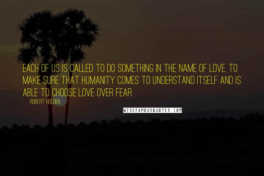 Robert Holden Quotes: Each of us is called to do something in the name of love, to make sure that humanity comes to understand itself and is able to choose love over fear.