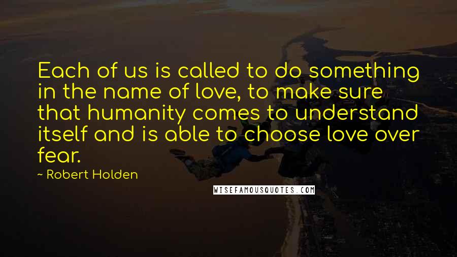 Robert Holden Quotes: Each of us is called to do something in the name of love, to make sure that humanity comes to understand itself and is able to choose love over fear.