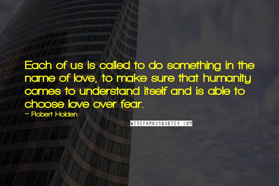 Robert Holden Quotes: Each of us is called to do something in the name of love, to make sure that humanity comes to understand itself and is able to choose love over fear.