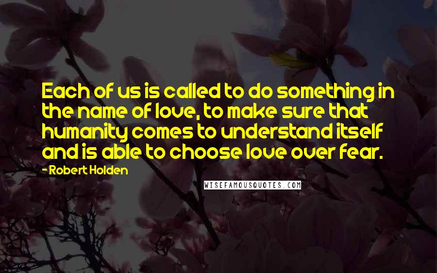 Robert Holden Quotes: Each of us is called to do something in the name of love, to make sure that humanity comes to understand itself and is able to choose love over fear.