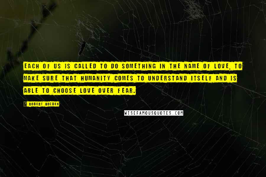 Robert Holden Quotes: Each of us is called to do something in the name of love, to make sure that humanity comes to understand itself and is able to choose love over fear.