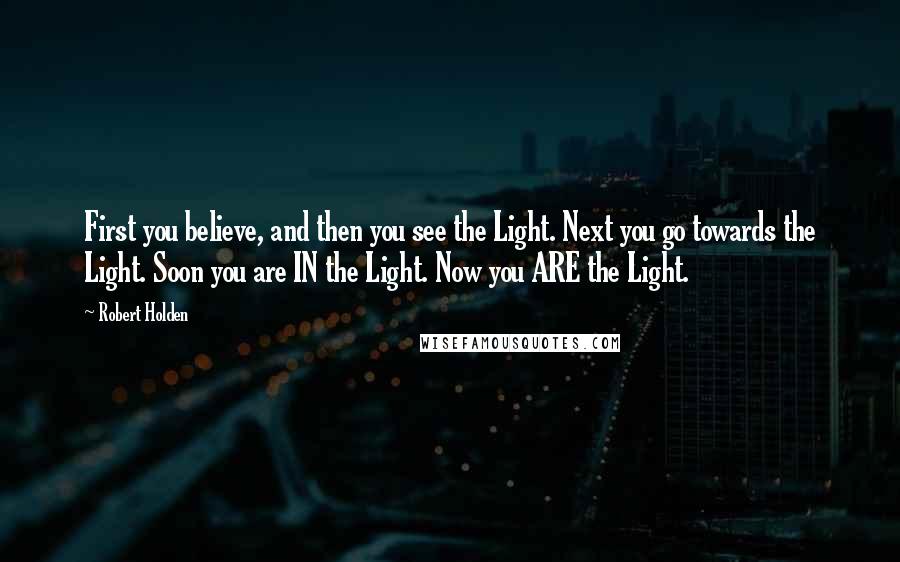 Robert Holden Quotes: First you believe, and then you see the Light. Next you go towards the Light. Soon you are IN the Light. Now you ARE the Light.