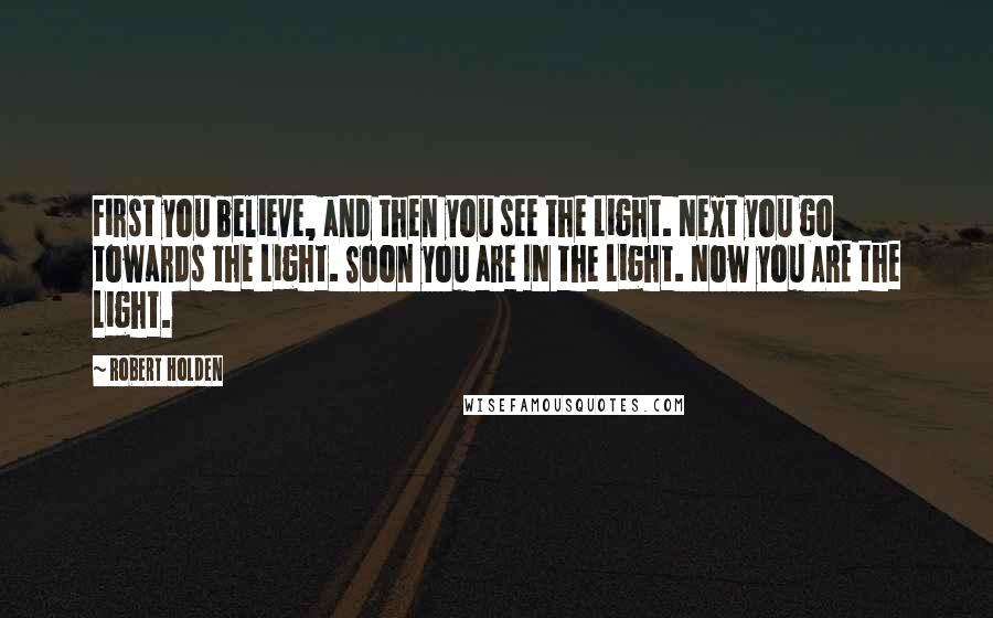 Robert Holden Quotes: First you believe, and then you see the Light. Next you go towards the Light. Soon you are IN the Light. Now you ARE the Light.