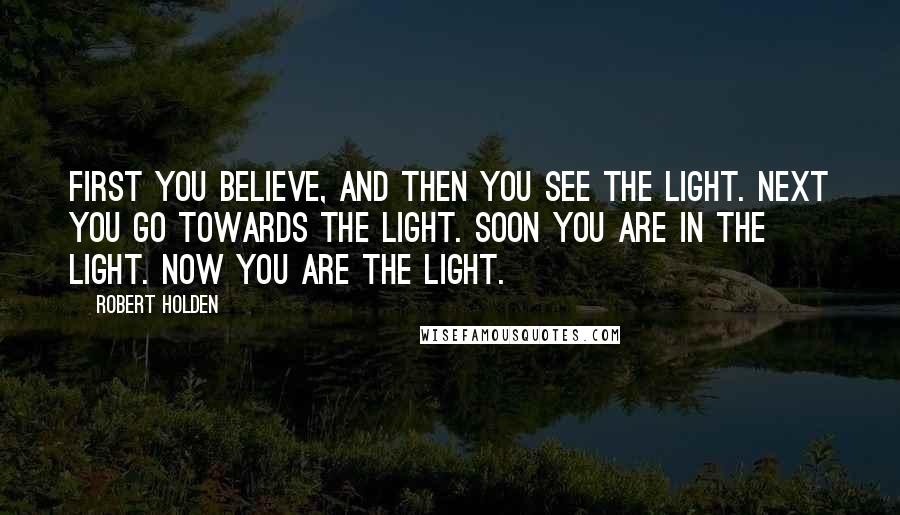 Robert Holden Quotes: First you believe, and then you see the Light. Next you go towards the Light. Soon you are IN the Light. Now you ARE the Light.