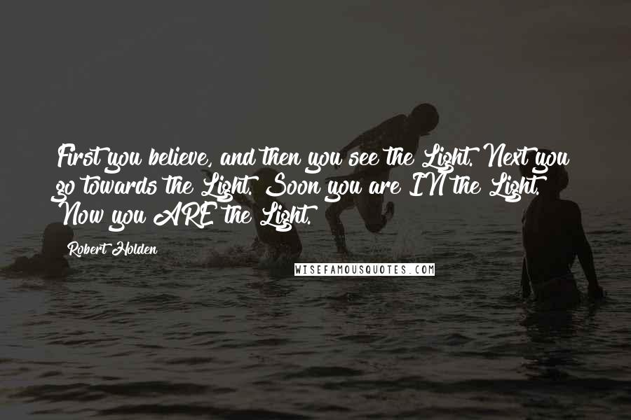 Robert Holden Quotes: First you believe, and then you see the Light. Next you go towards the Light. Soon you are IN the Light. Now you ARE the Light.