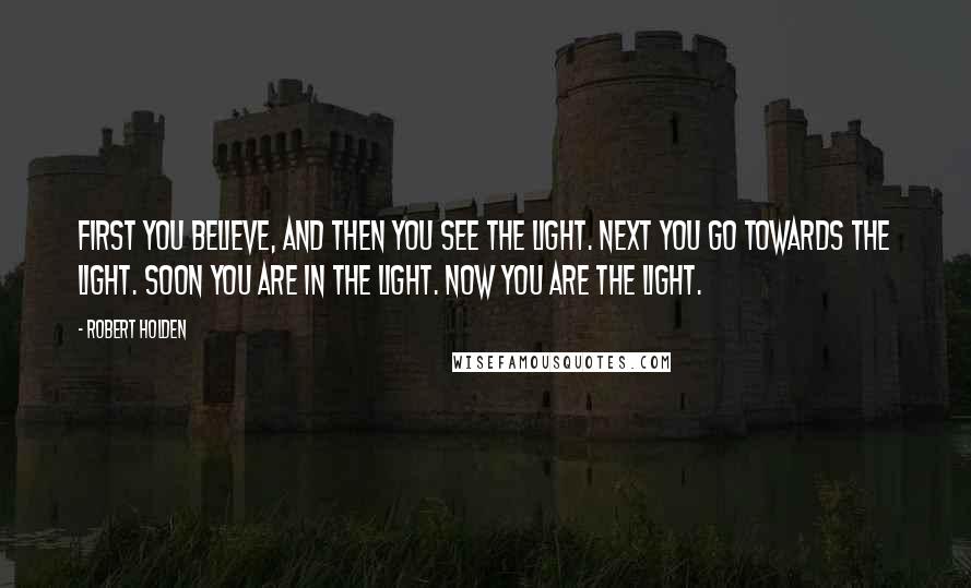 Robert Holden Quotes: First you believe, and then you see the Light. Next you go towards the Light. Soon you are IN the Light. Now you ARE the Light.