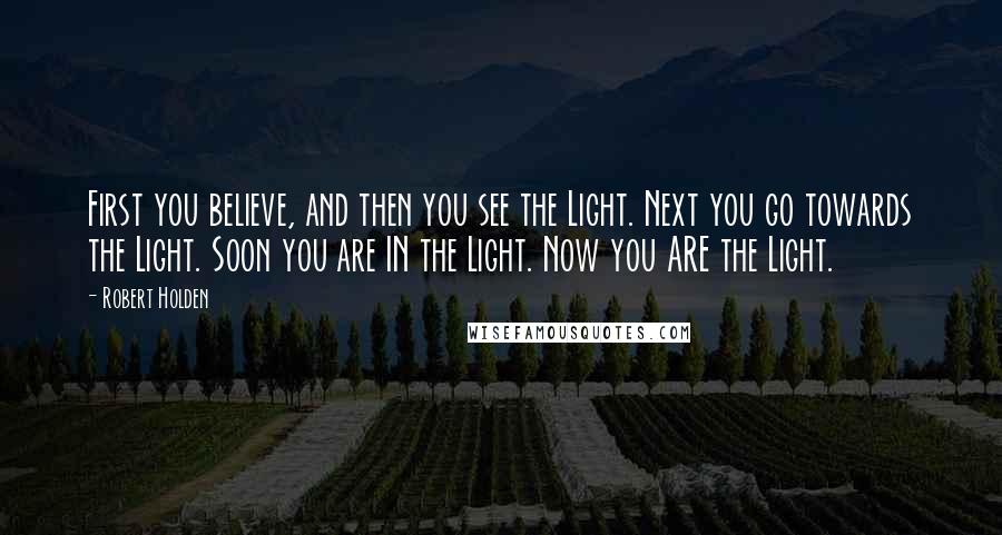 Robert Holden Quotes: First you believe, and then you see the Light. Next you go towards the Light. Soon you are IN the Light. Now you ARE the Light.