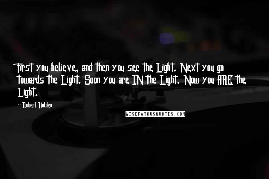 Robert Holden Quotes: First you believe, and then you see the Light. Next you go towards the Light. Soon you are IN the Light. Now you ARE the Light.