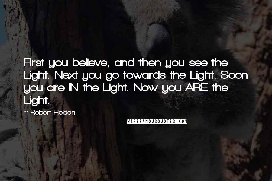 Robert Holden Quotes: First you believe, and then you see the Light. Next you go towards the Light. Soon you are IN the Light. Now you ARE the Light.